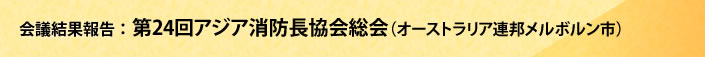 会議結果報告 第24回アジア消防長協会総会(オーストラリア連邦メルボルン市)