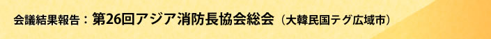 会議結果報告 第26回アジア消防長協会総会(大韓民国テグ広域市)